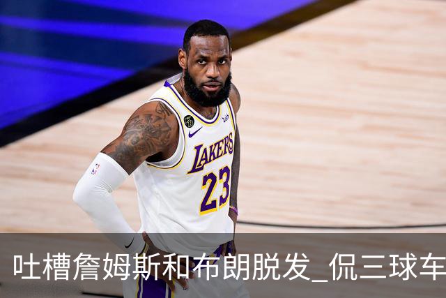 吐槽詹姆斯&布朗脱发 侃三球车祸！华子：这赛季顺手拿个总冠军